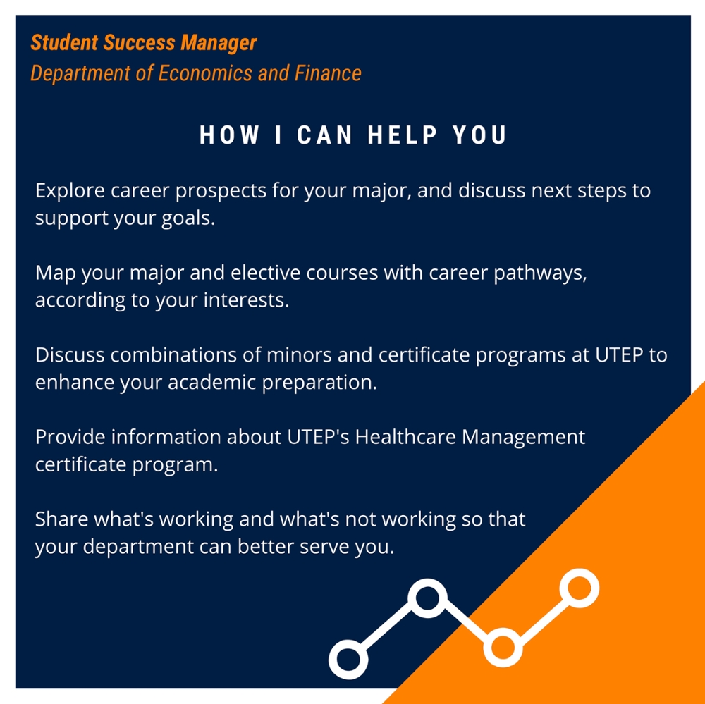 HOW I CAN HELP YOU Explore career prospects for your major, and discuss next steps to support your goals. Map your major and elective courses with career pathways, according to your interests. Discuss combinations of minors and certificate programs at UTEP to enhance your academic preparation. Provide information about UTEP's Healthcare Management certificate program. Share what's working and what's not working so that your department can better serve you.